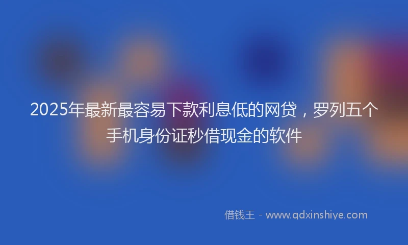 2025年最新最容易下款利息低的网贷，罗列五个手机身份证秒借现金的软件