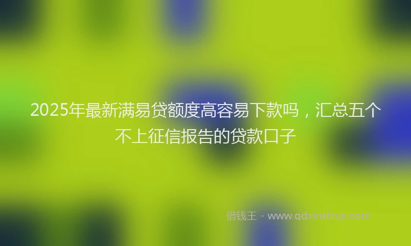 2025年最新满易贷额度高容易下款吗，汇总五个不上征信报告的贷款口子
