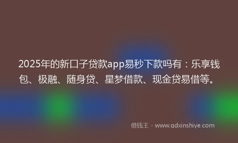 2025年的新口子贷款app易秒下款吗有：乐享钱包、极融、随身贷、星梦借款、现金贷易借等。