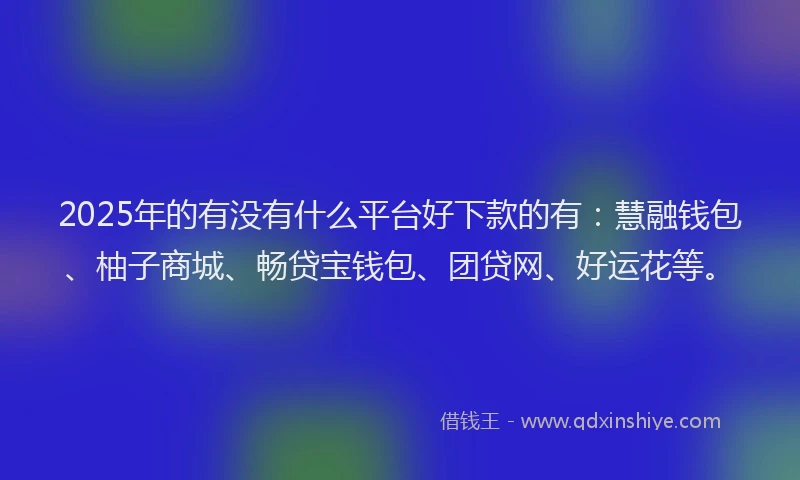 2025年的有没有什么平台好下款的有：慧融钱包、柚子商城、畅贷宝钱包、团贷网、好运花等。