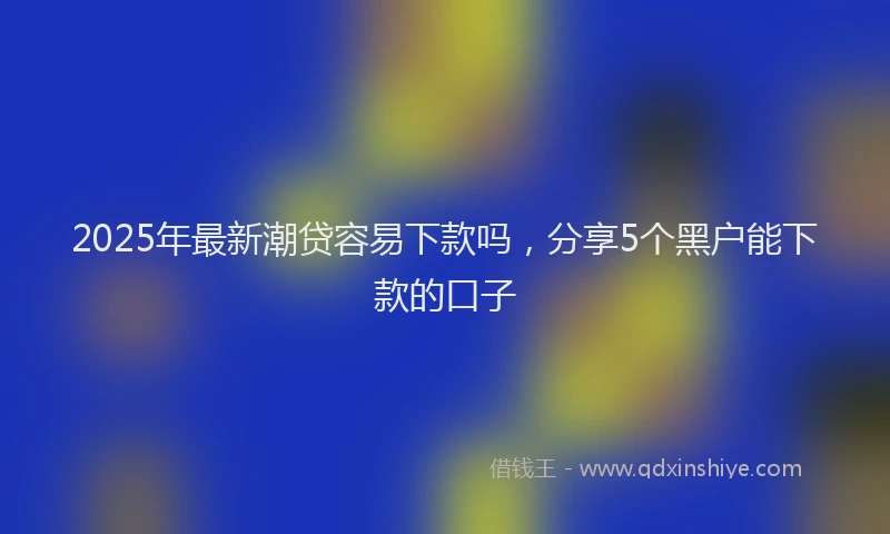 2025年最新潮贷容易下款吗，分享5个黑户能下款的口子