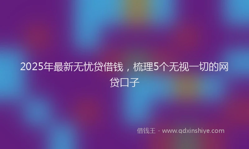 2025年最新无忧贷借钱，梳理5个无视一切的网贷口子