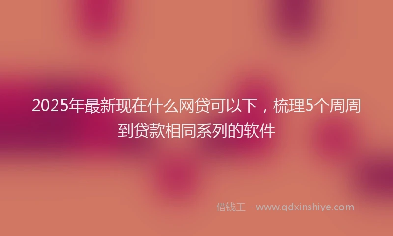 2025年最新现在什么网贷可以下，梳理5个周周到贷款相同系列的软件