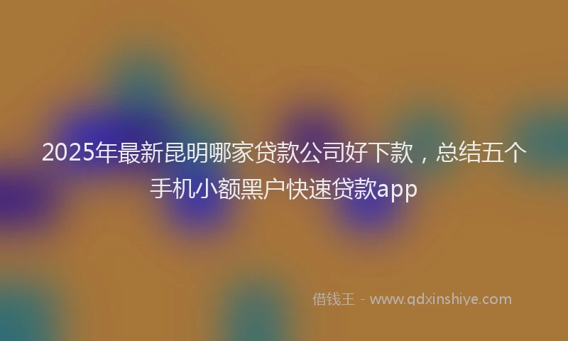 2025年最新昆明哪家贷款公司好下款，总结五个手机小额黑户快速贷款app