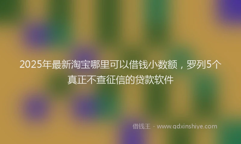 2025年最新淘宝哪里可以借钱小数额，罗列5个真正不查征信的贷款软件
