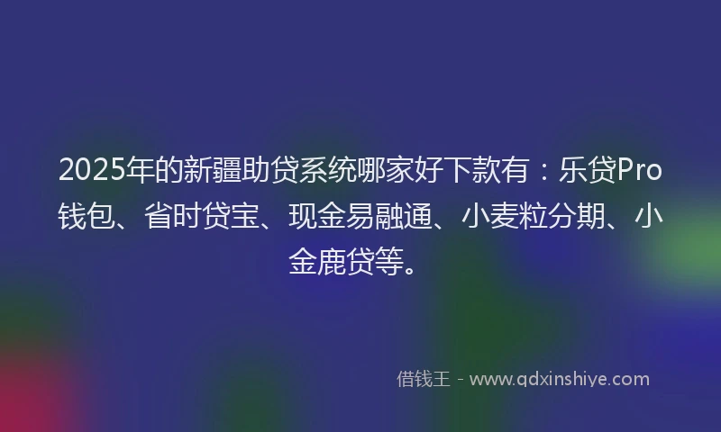 2025年的新疆助贷系统哪家好下款有：乐贷Pro钱包、省时贷宝、现金易融通、小麦粒分期、小金鹿贷等。