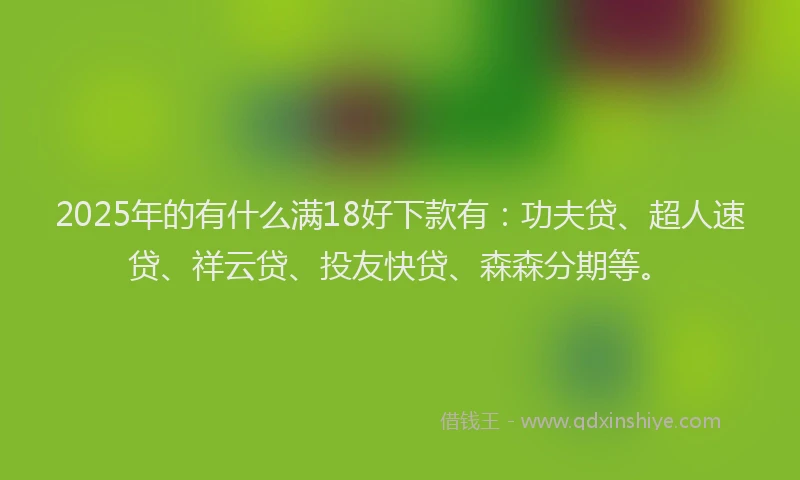 2025年的有什么满18好下款有：功夫贷、超人速贷、祥云贷、投友快贷、森森分期等。