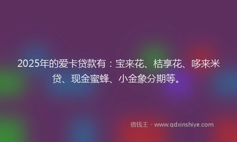 2025年的爱卡贷款有:宝来花、桔享花、哆来米贷、现金蜜蜂、小金象分期等。