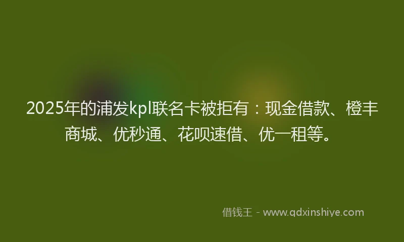 2025年的浦发kpl联名卡被拒有：现金借款、橙丰商城、优秒通、花呗速借、优一租等。