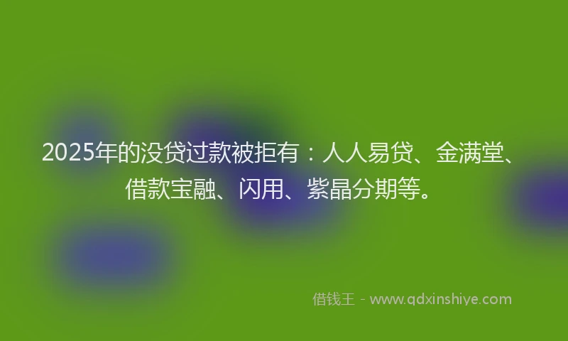 2025年的没贷过款被拒有：人人易贷、金满堂、借款宝融、闪用、紫晶分期等。