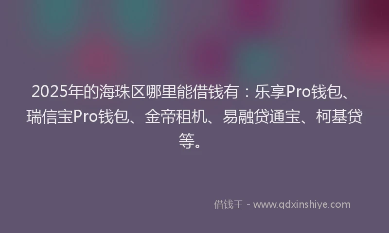 2025年的海珠区哪里能借钱有：乐享Pro钱包、瑞信宝Pro钱包、金帝租机、易融贷通宝、柯基贷等。