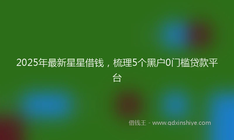 2025年最新星星借钱，梳理5个黑户0门槛贷款平台