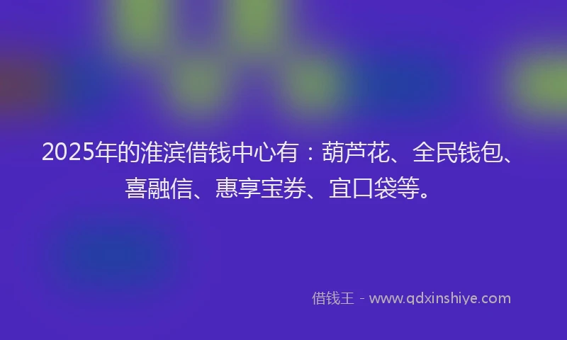 2025年的淮滨借钱中心有：葫芦花、全民钱包、喜融信、惠享宝券、宜口袋等。