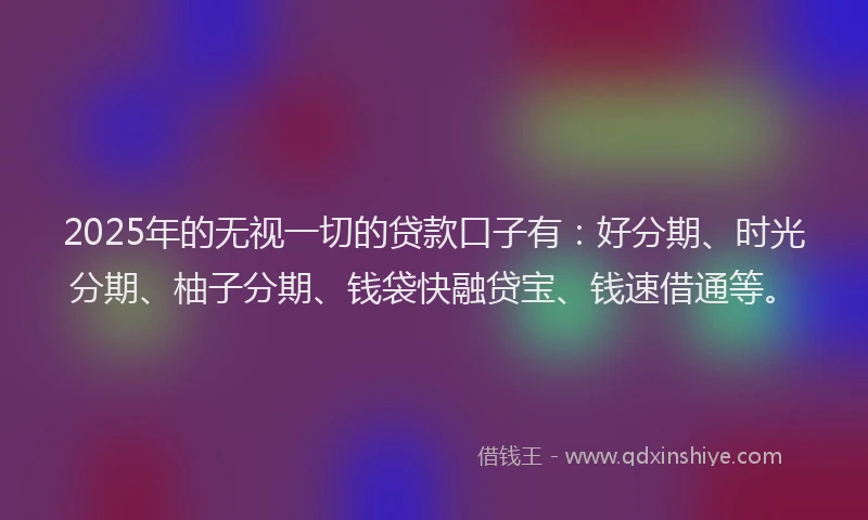 2025年的无视一切的贷款口子有：好分期、时光分期、柚子分期、钱袋快融贷宝、钱速借通等。