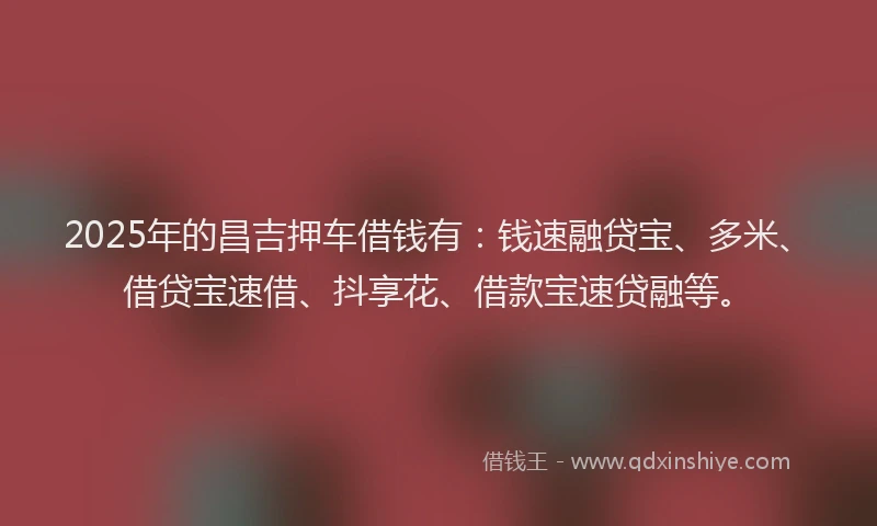 2025年的昌吉押车借钱有：钱速融贷宝、多米、借贷宝速借、抖享花、借款宝速贷融等。