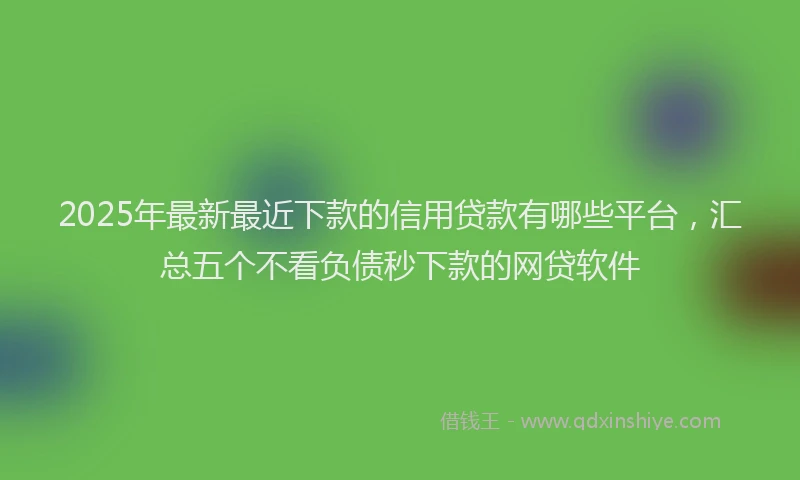 2025年最新最近下款的信用贷款有哪些平台，汇总五个不看负债秒下款的网贷软件