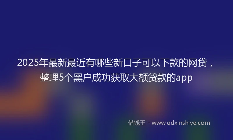 2025年最新最近有哪些新口子可以下款的网贷，整理5个黑户成功获取大额贷款的app