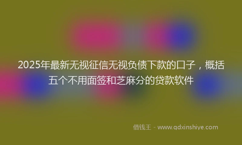 2025年最新无视征信无视负债下款的口子，概括五个不用面签和芝麻分的贷款软件