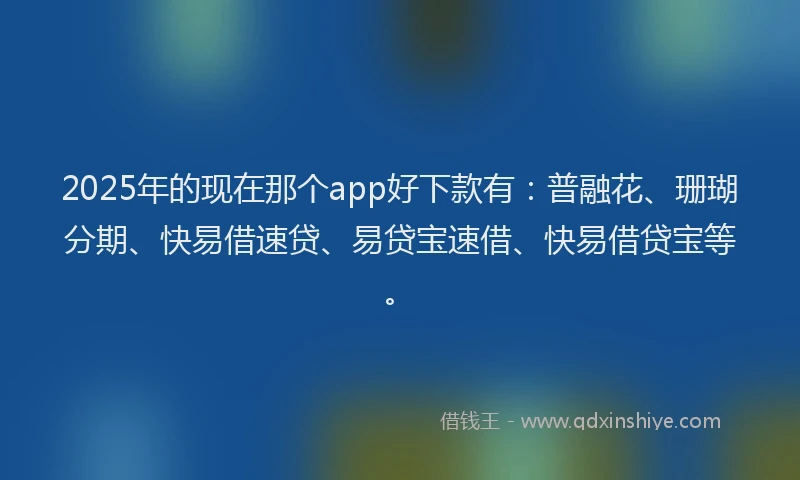 2025年的现在那个app好下款有：普融花、珊瑚分期、快易借速贷、易贷宝速借、快易借贷宝等。