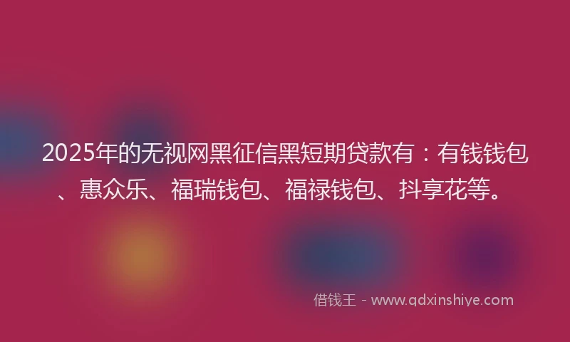 2025年的无视网黑征信黑短期贷款有:有钱钱包、惠众乐、福瑞钱包、福禄钱包、抖享花等。