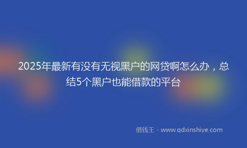 2025年最新有没有无视黑户的网贷啊怎么办，总结5个黑户也能借款的平台