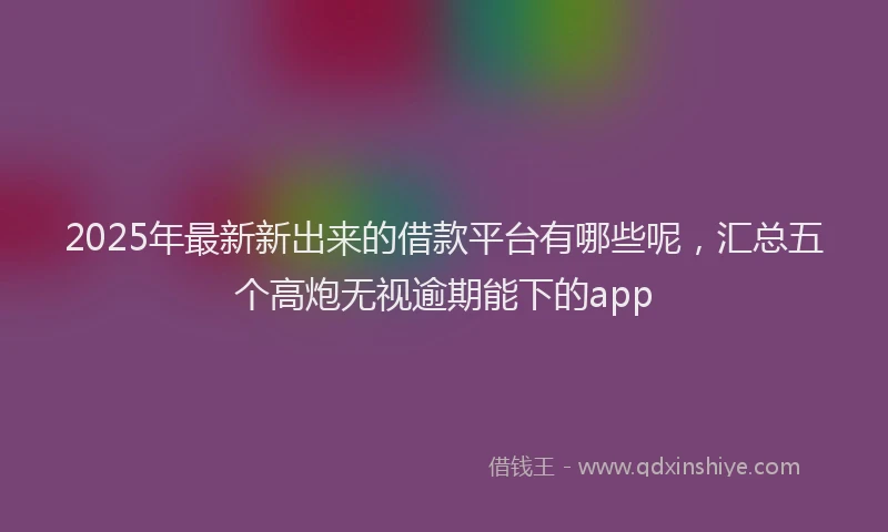 2025年最新新出来的借款平台有哪些呢，汇总五个高炮无视逾期能下的app