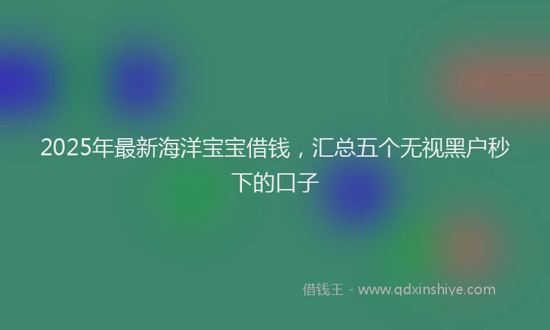 2025年最新海洋宝宝借钱，汇总五个无视黑户秒下的口子