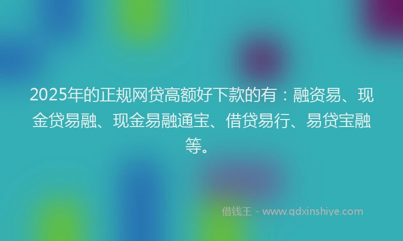 2025年的正规网贷高额好下款的有：融资易、现金贷易融、现金易融通宝、借贷易行、易贷宝融等。