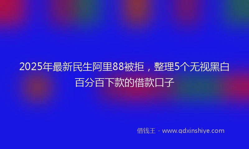 2025年最新民生阿里88被拒，整理5个无视黑白百分百下款的借款口子