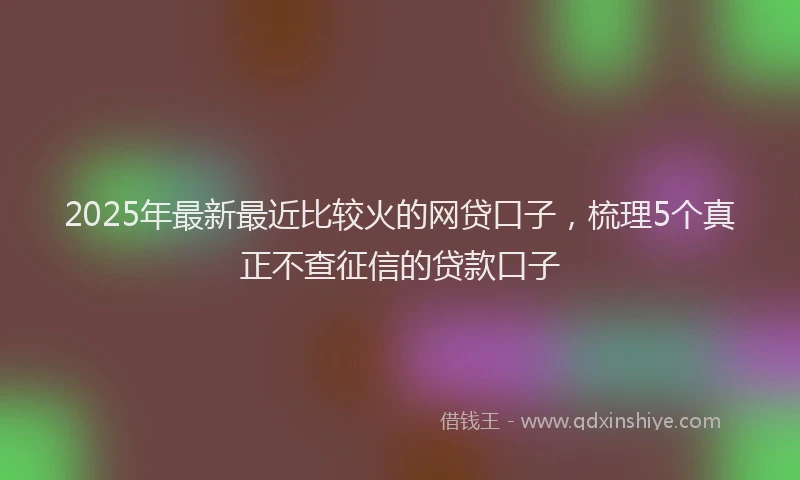 2025年最新最近比较火的网贷口子，梳理5个真正不查征信的贷款口子