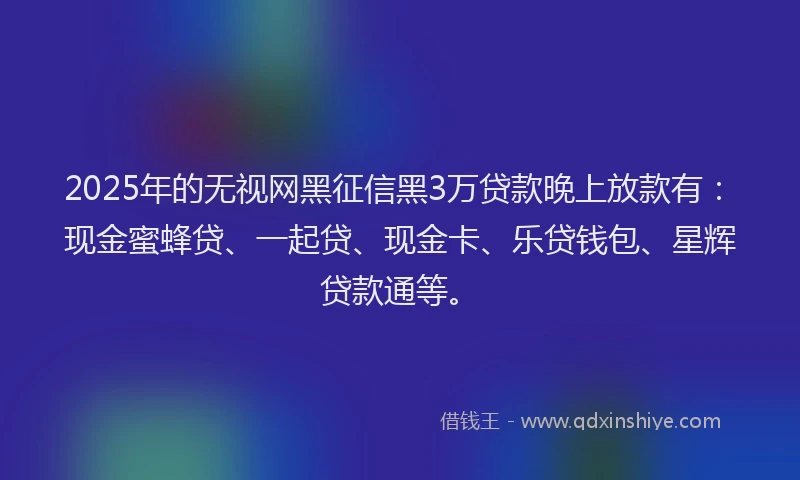 2025年的无视网黑征信黑3万贷款晚上放款有：现金蜜蜂贷、一起贷、现金卡、乐贷钱包、星辉贷款通等。