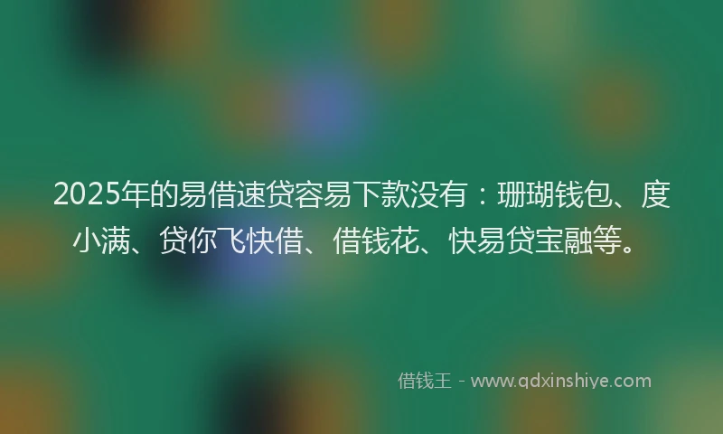 2025年的易借速贷容易下款没有：珊瑚钱包、度小满、贷你飞快借、借钱花、快易贷宝融等。