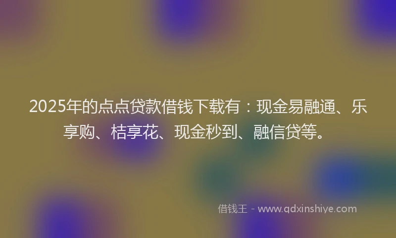 2025年的点点贷款借钱下载有：现金易融通、乐享购、桔享花、现金秒到、融信贷等。