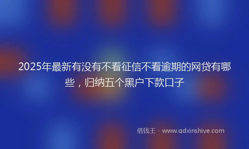 2025年最新有没有不看征信不看逾期的网贷有哪些，归纳五个黑户下款口子