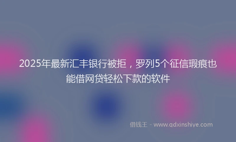 2025年最新汇丰银行被拒，罗列5个征信瑕疵也能借网贷轻松下款的软件