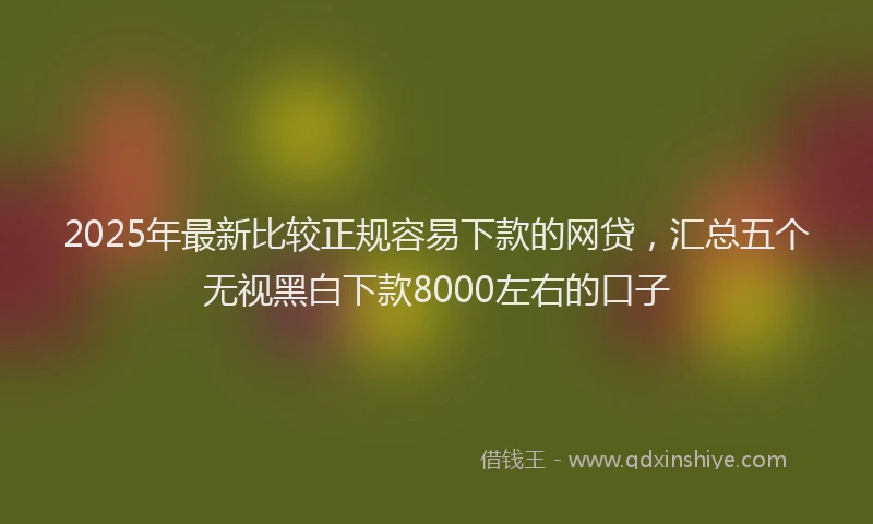 2025年最新比较正规容易下款的网贷，汇总五个无视黑白下款8000左右的口子