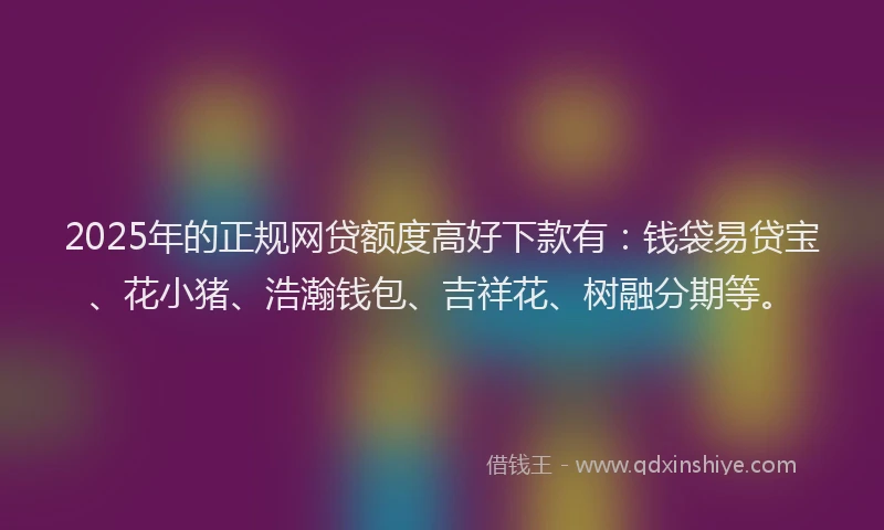 2025年的正规网贷额度高好下款有：钱袋易贷宝、花小猪、浩瀚钱包、吉祥花、树融分期等。