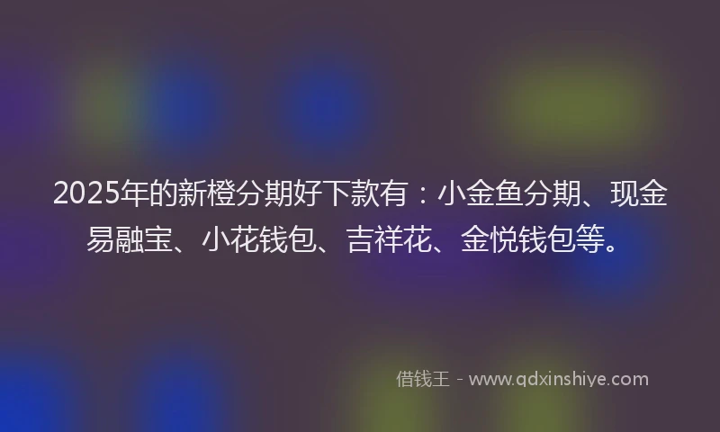 2025年的新橙分期好下款有：小金鱼分期、现金易融宝、小花钱包、吉祥花、金悦钱包等。