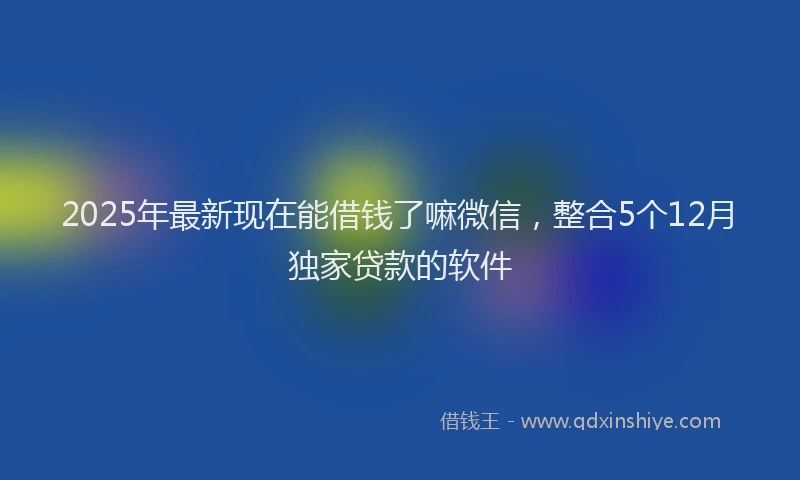 2025年最新现在能借钱了嘛微信，整合5个12月独家贷款的软件