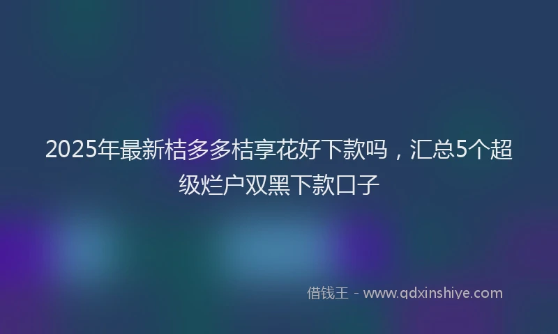 2025年最新桔多多桔享花好下款吗，汇总5个超级烂户双黑下款口子