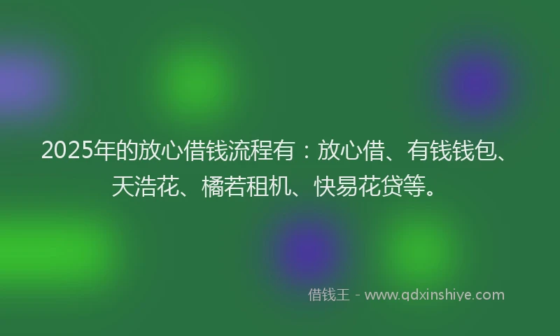 2025年的放心借钱流程有：放心借、有钱钱包、天浩花、橘若租机、快易花贷等。