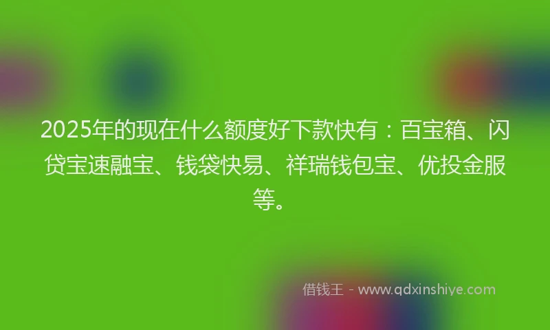 2025年的现在什么额度好下款快有：百宝箱、闪贷宝速融宝、钱袋快易、祥瑞钱包宝、优投金服等。
