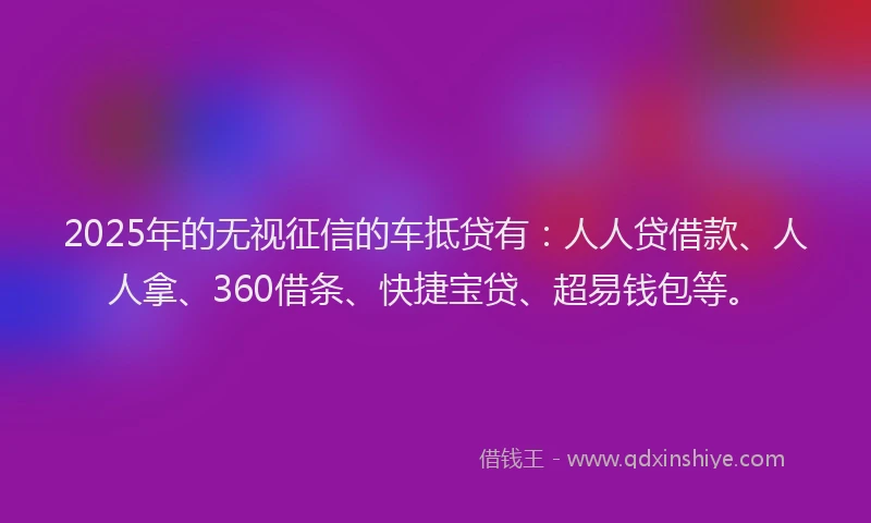 2025年的无视征信的车抵贷有：人人贷借款、人人拿、360借条、快捷宝贷、超易钱包等。