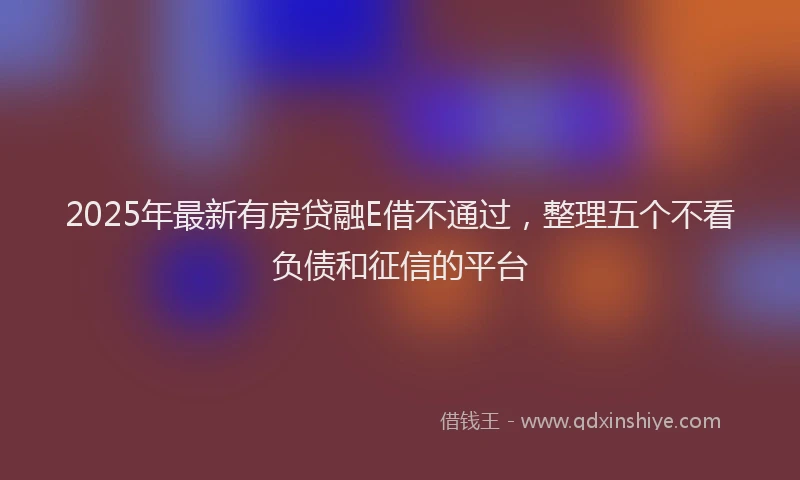 2025年最新有房贷融E借不通过，整理五个不看负债和征信的平台