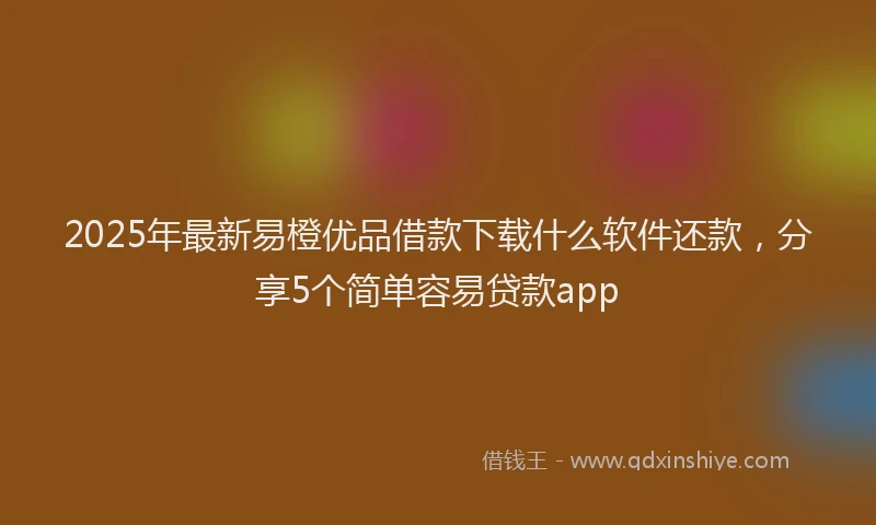 2025年最新易橙优品借款下载什么软件还款，分享5个简单容易贷款app