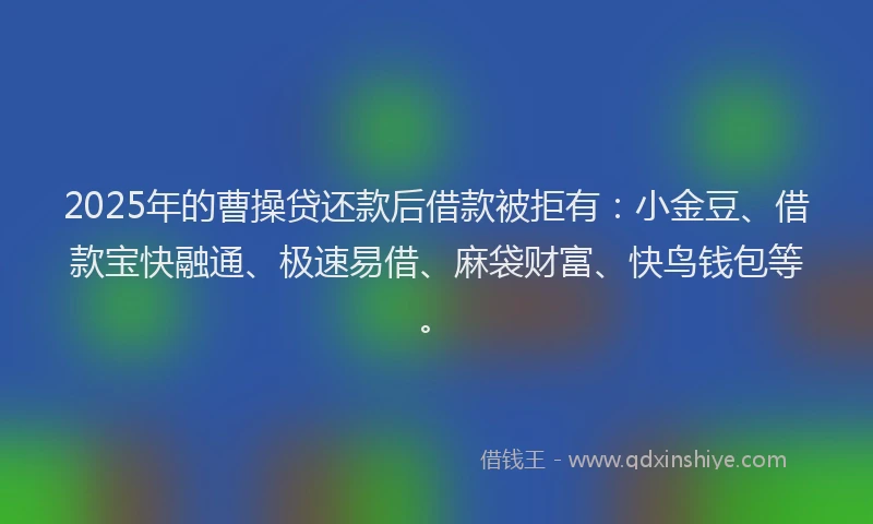 2025年的曹操贷还款后借款被拒有：小金豆、借款宝快融通、极速易借、麻袋财富、快鸟钱包等。