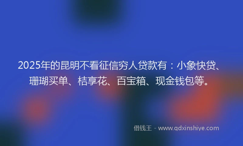 2025年的昆明不看征信穷人贷款有：小象快贷、珊瑚买单、桔享花、百宝箱、现金钱包等。