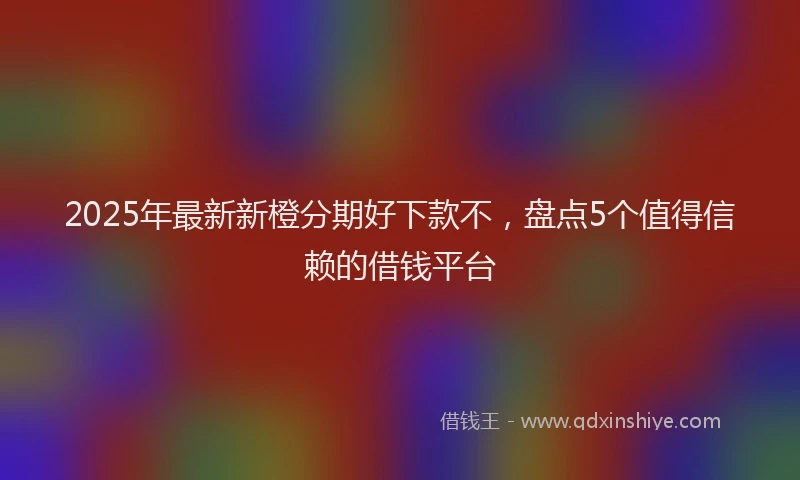 2025年最新新橙分期好下款不，盘点5个值得信赖的借钱平台