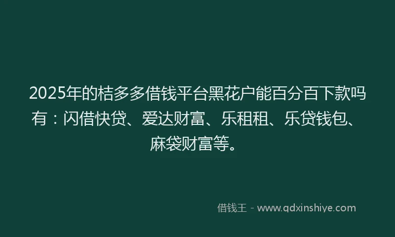 2025年的桔多多借钱平台黑花户能百分百下款吗有:闪借快贷、爱达财富、乐租租、乐贷钱包、麻袋财富等。