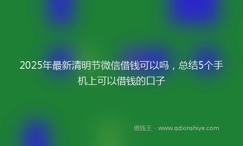 2025年最新清明节微信借钱可以吗，总结5个手机上可以借钱的口子